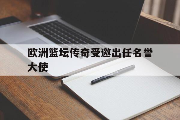 欧洲篮坛传奇受邀出任名誉大使