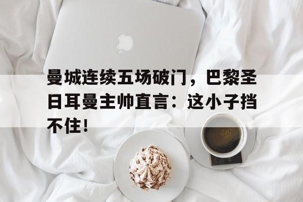 曼城连续五场破门，巴黎圣日耳曼主帅直言：这小子挡不住！